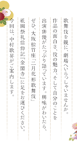 歌舞伎を観に、劇場へいらっしゃいませんか。作品の面白さ、役の魅力、そして自分のことを出演俳優がたっぷり語っています。興味がわいたら、ぜひ、大阪松竹座「二月花形歌舞伎」祇園祭礼信仰記『金閣寺』に足をお運びください。今回は、中村歌昇がご案内します。