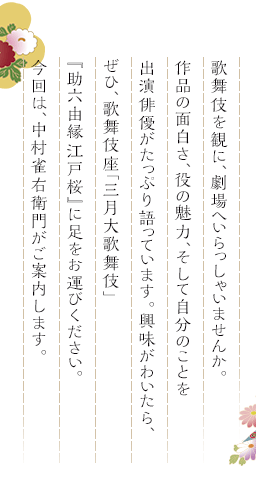 歌舞伎を観に、劇場へいらっしゃいませんか。作品の面白さ、役の魅力、そして自分のことを出演俳優がたっぷり語っています。興味がわいたら、ぜひ、歌舞伎座「三月大歌舞伎」『助六由縁江戸桜』に足をお運びください。今回は、中村雀右衛門がご案内します。