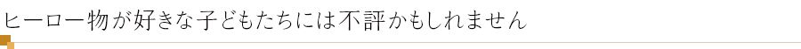 ヒーロー物が好きな子どもたちには不評かもしれません