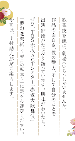 歌舞伎を観に、劇場へいらっしゃいませんか。作品の面白さ、役の魅力、そして自分のことを出演俳優がたっぷり語っています。興味がわいたら、ぜひ、TBS赤坂ACTシアター「赤坂大歌舞伎」『夢幻恋双紙 ～赤目の転生～』に足をお運びください。今回は、中村勘九郎がご案内します。