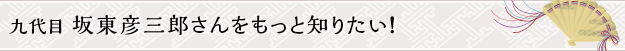 九代目 坂東彦三郎さんをもっと知りたい！