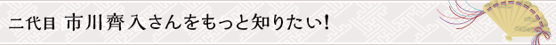 二代目 市川齊入さんをもっと知りたい！