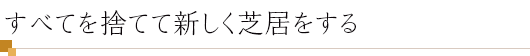 すべてを捨てて新しく芝居をする