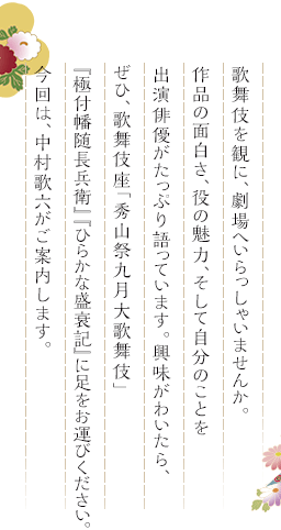 歌舞伎を観に、劇場へいらっしゃいませんか。作品の面白さ、役の魅力、そして自分のことを出演俳優がたっぷり語っています。興味がわいたら、ぜひ、歌舞伎座「秀山祭九月大歌舞伎」『極付幡随長兵衛』『ひらかな盛衰記』に足をお運びください。今回は、中村歌六がご案内します。