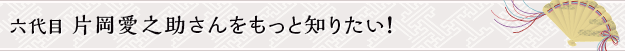 六代目 片岡愛之助さんをもっと知りたい！