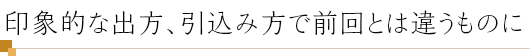 印象的な出方、引込み方で前回とは違うものに