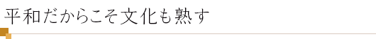 平和だからこそ文化も熟す