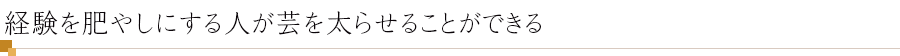 経験を肥やしにする人が芸を太らせることができる