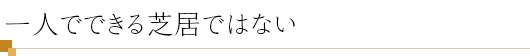 一人でできる芝居ではない