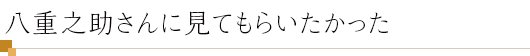 八重之助さんに見てもらいたかった