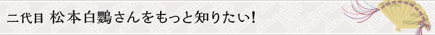 二代目 松本白鸚さんをもっと知りたい！