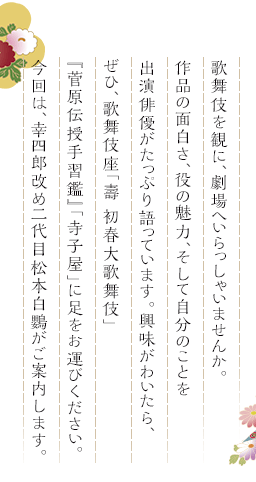 歌舞伎を観に、劇場へいらっしゃいませんか。作品の面白さ、役の魅力、そして自分のことを出演俳優がたっぷり語っています。興味がわいたら、ぜひ、歌舞伎座「壽 初春大歌舞伎」『菅原伝授手習鑑』「寺子屋」に足をお運びください。今回は、幸四郎改め二代目松本白鸚がご案内します。