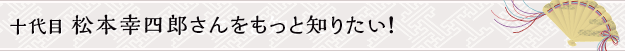 十代目 松本幸四郎さんをもっと知りたい！