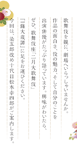 歌舞伎を観に、劇場へいらっしゃいませんか。作品の面白さ、役の魅力、そして自分のことを出演俳優がたっぷり語っています。興味がわいたら、ぜひ、歌舞伎座「二月大歌舞伎」『一條大蔵譚』に足をお運びください。今回は、染五郎改め十代目松本幸四郎がご案内します。