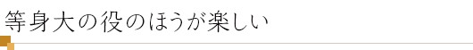 等身大の役のほうが楽しい