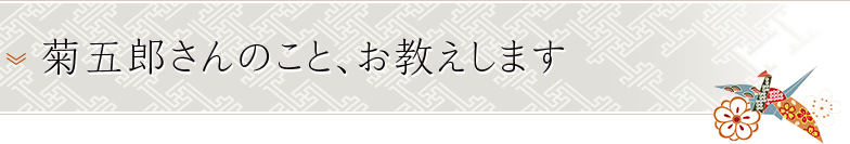 菊五郎さんのこと、お教えします