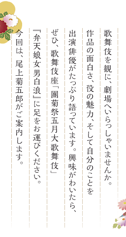 歌舞伎を観に、劇場へいらっしゃいませんか。作品の面白さ、役の魅力、そして自分のことを出演俳優がたっぷり語っています。興味がわいたら、ぜひ、歌舞伎座「團菊祭五月大歌舞伎」『弁天娘女男白浪』に足をお運びください。今回は、尾上菊五郎がご案内します。