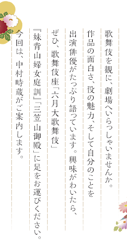 歌舞伎を観に、劇場へいらっしゃいませんか。作品の面白さ、役の魅力、そして自分のことを出演俳優がたっぷり語っています。興味がわいたら、ぜひ、歌舞伎座「六月大歌舞伎」『妹背山婦女庭訓』「三笠山御殿」に足をお運びください。今回は、中村時蔵がご案内します。