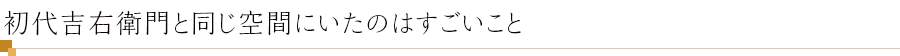 初代吉右衛門と同じ空間にいたのはすごいこと