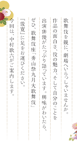 歌舞伎を観に、劇場へいらっしゃいませんか。作品の面白さ、役の魅力、そして自分のことを出演俳優がたっぷり語っています。興味がわいたら、ぜひ、歌舞伎座「秀山祭九月大歌舞伎」『俊寛』に足をお運びください。今回は、中村歌六がご案内します。