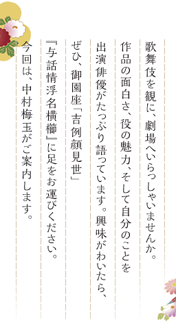 歌舞伎を観に、劇場へいらっしゃいませんか。作品の面白さ、役の魅力、そして自分のことを出演俳優がたっぷり語っています。興味がわいたら、ぜひ、御園座「吉例顔見世」『与話情浮名横櫛』に足をお運びください。今回は、中村梅玉がご案内します。