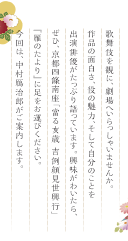 歌舞伎を観に、劇場へいらっしゃいませんか。作品の面白さ、役の魅力、そして自分のことを出演俳優がたっぷり語っています。興味がわいたら、ぜひ、京都四條南座「當る亥歳 吉例顔見世興行」『雁のたより』に足をお運びください。今回は、中村鴈治郎がご案内します。