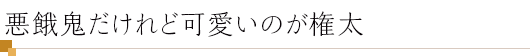 悪餓鬼だけれど可愛いのが権太