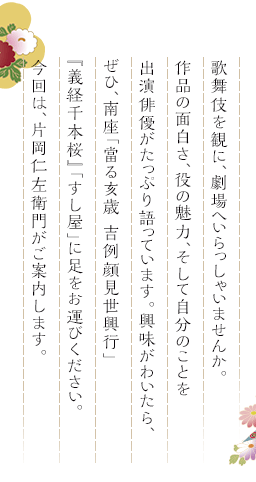 歌舞伎を観に、劇場へいらっしゃいませんか。作品の面白さ、役の魅力、そして自分のことを出演俳優がたっぷり語っています。興味がわいたら、ぜひ、南座「當る亥歳 吉例顔見世興行」『義経千本桜』「すし屋」に足をお運びください。今回は、片岡仁左衛門がご案内します。