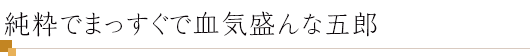 純粋でまっすぐで血気盛んな五郎