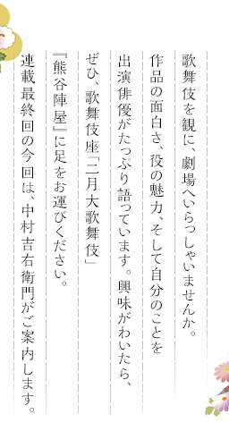 歌舞伎を観に、劇場へいらっしゃいませんか。作品の面白さ、役の魅力、そして自分のことを出演俳優がたっぷり語っています。興味がわいたら、ぜひ、歌舞伎座「二月大歌舞伎」『熊谷陣屋』に足をお運びください。連載最終回の今回は、中村吉右衛門がご案内します。